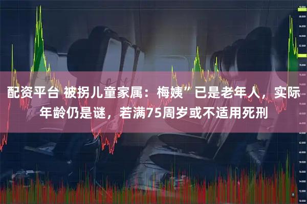 配资平台 被拐儿童家属：梅姨”已是老年人，实际年龄仍是谜，若满75周岁或不适用死刑