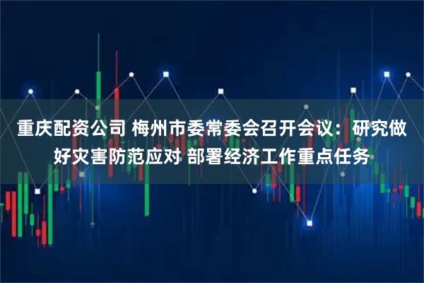 重庆配资公司 梅州市委常委会召开会议：研究做好灾害防范应对 部署经济工作重点任务