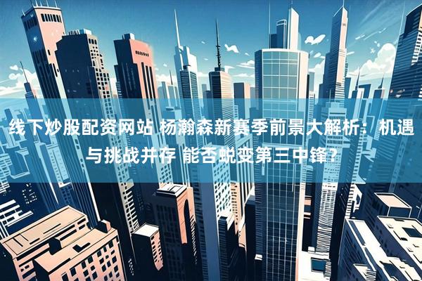 线下炒股配资网站 杨瀚森新赛季前景大解析：机遇与挑战并存 能否蜕变第三中锋？