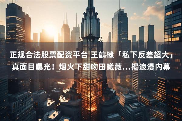 正规合法股票配资平台 王鹤棣「私下反差超大」真面目曝光！烟火下甜吻田曦薇…揭浪漫内幕